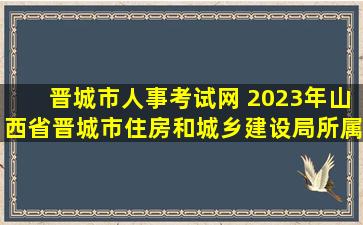 晋城市人事考试网 2023年山西省晋城市住房和城乡建设局所属事业单位选调公告